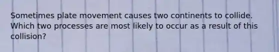 Sometimes plate movement causes two continents to collide. Which two processes are most likely to occur as a result of this collision?