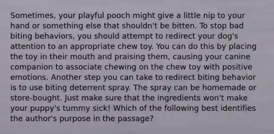 Sometimes, your playful pooch might give a little nip to your hand or something else that shouldn't be bitten. To stop bad biting behaviors, you should attempt to redirect your dog's attention to an appropriate chew toy. You can do this by placing the toy in their mouth and praising them, causing your canine companion to associate chewing on the chew toy with positive emotions. Another step you can take to redirect biting behavior is to use biting deterrent spray. The spray can be homemade or store-bought. Just make sure that the ingredients won't make your puppy's tummy sick! Which of the following best identifies the author's purpose in the passage?