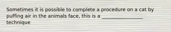 Sometimes it is possible to complete a procedure on a cat by puffing air in the animals face, this is a _________________ technique