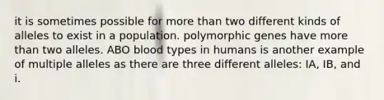 it is sometimes possible for more than two different kinds of alleles to exist in a population. polymorphic genes have more than two alleles. ABO blood types in humans is another example of multiple alleles as there are three different alleles: IA, IB, and i.