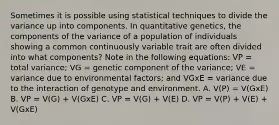 Sometimes it is possible using statistical techniques to divide the variance up into components. In quantitative genetics, the components of the variance of a population of individuals showing a common continuously variable trait are often divided into what components? Note in the following equations: VP = total variance; VG = genetic component of the variance; VE = variance due to environmental factors; and VGxE = variance due to the interaction of genotype and environment. A. V(P) = V(GxE) B. VP = V(G) + V(GxE) C. VP = V(G) + V(E) D. VP = V(P) + V(E) + V(GxE)