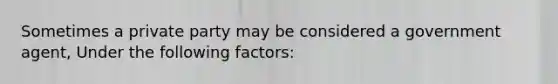 Sometimes a private party may be considered a government agent, Under the following factors: