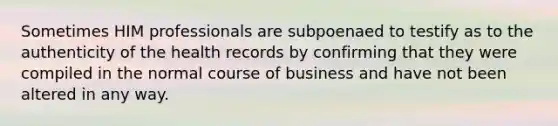 Sometimes HIM professionals are subpoenaed to testify as to the authenticity of the health records by confirming that they were compiled in the normal course of business and have not been altered in any way.