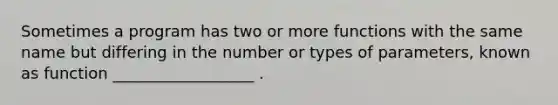 Sometimes a program has two or more functions with the same name but differing in the number or types of parameters, known as function __________________ .