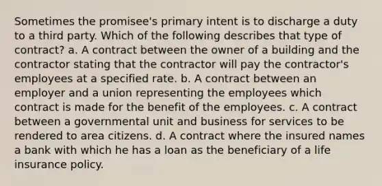 Sometimes the promisee's primary intent is to discharge a duty to a third party. Which of the following describes that type of contract? a. A contract between the owner of a building and the contractor stating that the contractor will pay the contractor's employees at a specified rate. b. A contract between an employer and a union representing the employees which contract is made for the benefit of the employees. c. A contract between a governmental unit and business for services to be rendered to area citizens. d. A contract where the insured names a bank with which he has a loan as the beneficiary of a life insurance policy.