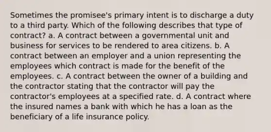 Sometimes the promisee's primary intent is to discharge a duty to a third party. Which of the following describes that type of contract? a. A contract between a governmental unit and business for services to be rendered to area citizens. b. A contract between an employer and a union representing the employees which contract is made for the benefit of the employees. c. A contract between the owner of a building and the contractor stating that the contractor will pay the contractor's employees at a specified rate. d. A contract where the insured names a bank with which he has a loan as the beneficiary of a life insurance policy.