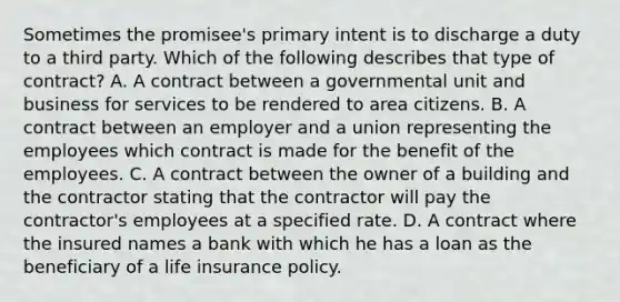 Sometimes the promisee's primary intent is to discharge a duty to a third party. Which of the following describes that type of contract? A. A contract between a governmental unit and business for services to be rendered to area citizens. B. A contract between an employer and a union representing the employees which contract is made for the benefit of the employees. C. A contract between the owner of a building and the contractor stating that the contractor will pay the contractor's employees at a specified rate. D. A contract where the insured names a bank with which he has a loan as the beneficiary of a life insurance policy.