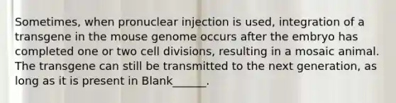 Sometimes, when pronuclear injection is used, integration of a transgene in the mouse genome occurs after the embryo has completed one or two cell divisions, resulting in a mosaic animal. The transgene can still be transmitted to the next generation, as long as it is present in Blank______.