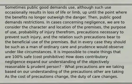 Sometimes public good demands use, although such use occasionally results in loss of life or limb, up until the point where the benefits no longer outweigh the danger. Then, public good demands restrictions. In cases concerning negligence, we are to consider the character and location of the premises, the purpose of use, probability of injury therefrom, precautions necessary to prevent such injury, and the relation such precautions bear to the beneficial use of the premises. But in every case they should be such as a man of ordinary care and prudence would observe under like circumstances. It is impossible to create things that are 100% safe (cost prohibitive) How does contributory negligence expand our understanding of the objectively reasonable & prudent person? · What precautions are we taking based on our understanding of the precautions other are taking As the cost of precautions change, the duty of care changes.