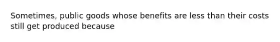 Sometimes, public goods whose benefits are less than their costs still get produced because