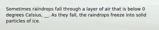 Sometimes raindrops fall through a layer of air that is below 0 degrees Celsius, __. As they fall, the raindrops freeze into solid particles of ice.