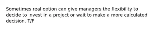 Sometimes real option can give managers the flexibility to decide to invest in a project or wait to make a more calculated decision. T/F