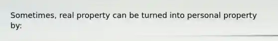 Sometimes, real property can be turned into personal property by: