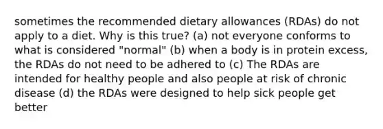 sometimes the recommended dietary allowances (RDAs) do not apply to a diet. Why is this true? (a) not everyone conforms to what is considered "normal" (b) when a body is in protein excess, the RDAs do not need to be adhered to (c) The RDAs are intended for healthy people and also people at risk of chronic disease (d) the RDAs were designed to help sick people get better