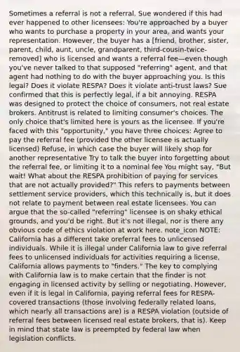 Sometimes a referral is not a referral. Sue wondered if this had ever happened to other licensees: You're approached by a buyer who wants to purchase a property in your area, and wants your representation. However, the buyer has a [friend, brother, sister, parent, child, aunt, uncle, grandparent, third-cousin-twice-removed] who is licensed and wants a referral fee—even though you've never talked to that supposed "referring" agent, and that agent had nothing to do with the buyer approaching you. Is this legal? Does it violate RESPA? Does it violate anti-trust laws? Sue confirmed that this is perfectly legal, if a bit annoying. RESPA was designed to protect the choice of consumers, not real estate brokers. Antitrust is related to limiting consumer's choices. The only choice that's limited here is yours as the licensee. If you're faced with this "opportunity," you have three choices: Agree to pay the referral fee (provided the other licensee is actually licensed) Refuse, in which case the buyer will likely shop for another representative Try to talk the buyer into forgetting about the referral fee, or limiting it to a nominal fee You might say, "But wait! What about the RESPA prohibition of paying for services that are not actually provided?" This refers to payments between settlement service providers, which this technically is, but it does not relate to payment between real estate licensees. You can argue that the so-called "referring" licensee is on shaky ethical grounds, and you'd be right. But it's not illegal, nor is there any obvious code of ethics violation at work here. note_icon NOTE: California has a different take oreferral fees to unlicensed individuals. While it is illegal under California law to give referral fees to unlicensed individuals for activities requiring a license, California allows payments to "finders." The key to complying with California law is to make certain that the finder is not engaging in licensed activity by selling or negotiating. However, even if it is legal in California, paying referral fees for RESPA-covered transactions (those involving federally related loans, which nearly all transactions are) is a RESPA violation (outside of referral fees between licensed real estate brokers, that is). Keep in mind that state law is preempted by federal law when legislation conflicts.