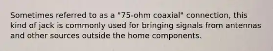 Sometimes referred to as a "75-ohm coaxial" connection, this kind of jack is commonly used for bringing signals from antennas and other sources outside the home components.