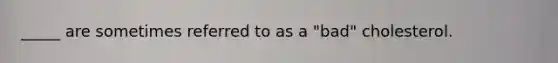 _____ are sometimes referred to as a "bad" cholesterol.