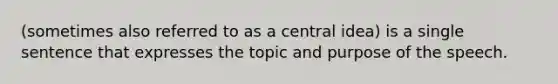 (sometimes also referred to as a central idea) is a single sentence that expresses the topic and purpose of the speech.