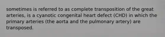 sometimes is referred to as complete transposition of the great arteries, is a cyanotic congenital heart defect (CHD) in which the primary arteries (the aorta and the pulmonary artery) are transposed.