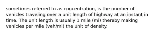 sometimes referred to as concentration, is the number of vehicles traveling over a unit length of highway at an instant in time. The unit length is usually 1 mile (mi) thereby making vehicles per mile (veh/mi) the unit of density.