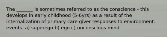 The _______ is sometimes referred to as the conscience - this develops in early childhood (5-6yrs) as a result of the internalization of primary care giver responses to environment. events. a) superego b) ego c) unconscious mind