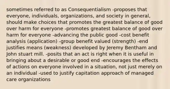 sometimes referred to as Consequentialism -proposes that everyone, individuals, organizations, and society in general, should make choices that promotes the greatest balance of good over harm for everyone -promotes greatest balance of good over harm for everyone -advancing the public good -cost benefit analysis (application) -group benefit valued (strength) -end justifies means (weakness) developed by Jeremy Bentham and John stuart mill. -posits that an act is right when it is useful in bringing about a desirable or good end -encourages the effects of actions on everyone involved in a situation, not just merely on an individual -used to justify capitation approach of managed care organizations