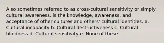 Also sometimes referred to as cross-cultural sensitivity or simply cultural awareness, is the knowledge, awareness, and acceptance of other cultures and others' cultural identities. a. Cultural incapacity b. Cultural destructiveness c. Cultural blindness d. Cultural sensitivity e. None of these