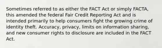 Sometimes referred to as either the FACT Act or simply FACTA, this amended the federal Fair Credit Reporting Act and is intended primarily to help consumers fight the growing crime of identity theft. Accuracy, privacy, limits on information sharing, and new consumer rights to disclosure are included in the FACT Act.