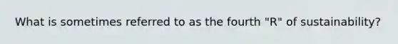 What is sometimes referred to as the fourth "R" of sustainability?