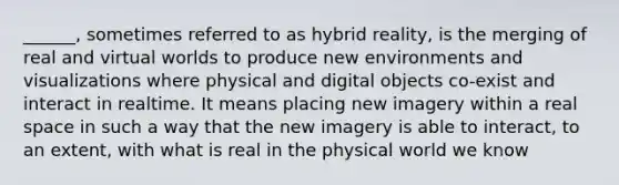 ______, sometimes referred to as hybrid reality, is the merging of real and virtual worlds to produce new environments and visualizations where physical and digital objects co-exist and interact in realtime. It means placing new imagery within a real space in such a way that the new imagery is able to interact, to an extent, with what is real in the physical world we know