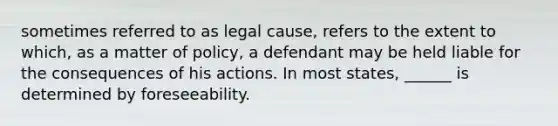 sometimes referred to as legal cause, refers to the extent to which, as a matter of policy, a defendant may be held liable for the consequences of his actions. In most states, ______ is determined by foreseeability.