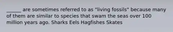 ______ are sometimes referred to as "living fossils" because many of them are similar to species that swam the seas over 100 million years ago. Sharks Eels Hagfishes Skates