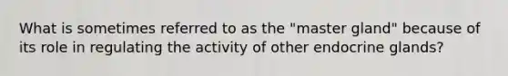 What is sometimes referred to as the "master gland" because of its role in regulating the activity of other endocrine glands?