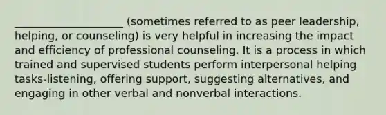 ____________________ (sometimes referred to as peer leadership, helping, or counseling) is very helpful in increasing the impact and efficiency of professional counseling. It is a process in which trained and supervised students perform interpersonal helping tasks-listening, offering support, suggesting alternatives, and engaging in other verbal and nonverbal interactions.