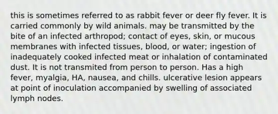 this is sometimes referred to as rabbit fever or deer fly fever. It is carried commonly by wild animals. may be transmitted by the bite of an infected arthropod; contact of eyes, skin, or mucous membranes with infected tissues, blood, or water; ingestion of inadequately cooked infected meat or inhalation of contaminated dust. It is not transmited from person to person. Has a high fever, myalgia, HA, nausea, and chills. ulcerative lesion appears at point of inoculation accompanied by swelling of associated lymph nodes.