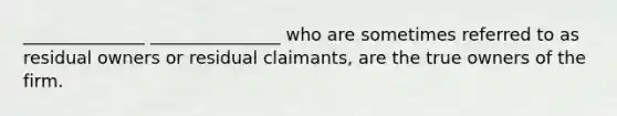 ______________ _______________ who are sometimes referred to as residual owners or residual claimants, are the true owners of the firm.