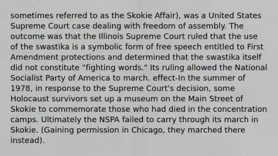 sometimes referred to as the Skokie Affair), was a United States Supreme Court case dealing with freedom of assembly. The outcome was that the Illinois Supreme Court ruled that the use of the swastika is a symbolic form of free speech entitled to First Amendment protections and determined that the swastika itself did not constitute "fighting words." Its ruling allowed the National Socialist Party of America to march. effect-In the summer of 1978, in response to the Supreme Court's decision, some Holocaust survivors set up a museum on the Main Street of Skokie to commemorate those who had died in the concentration camps. Ultimately the NSPA failed to carry through its march in Skokie. (Gaining permission in Chicago, they marched there instead).