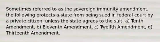 Sometimes referred to as the sovereign immunity amendment, the following protects a state from being sued in federal court by a private citizen, unless the state agrees to the suit: a) Tenth Amendment, b) Eleventh Amendment, c) Twelfth Amendment, d) Thirteenth Amendment.