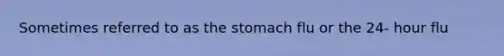 Sometimes referred to as the stomach flu or the 24- hour flu