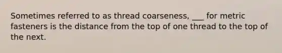 Sometimes referred to as thread coarseness, ___ for metric fasteners is the distance from the top of one thread to the top of the next.