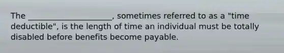 The _____________________, sometimes referred to as a "time deductible", is the length of time an individual must be totally disabled before benefits become payable.