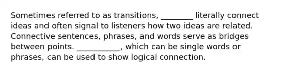 Sometimes referred to as transitions, ________ literally connect ideas and often signal to listeners how two ideas are related. Connective sentences, phrases, and words serve as bridges between points. ___________, which can be single words or phrases, can be used to show logical connection.