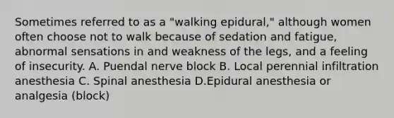 Sometimes referred to as a "walking epidural," although women often choose not to walk because of sedation and fatigue, abnormal sensations in and weakness of the legs, and a feeling of insecurity. A. Puendal nerve block B. Local perennial infiltration anesthesia C. Spinal anesthesia D.Epidural anesthesia or analgesia (block)