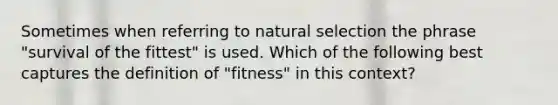 Sometimes when referring to natural selection the phrase "survival of the fittest" is used. Which of the following best captures the definition of "fitness" in this context?