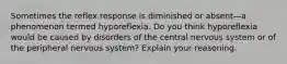 Sometimes the reflex response is diminished or absent—a phenomenon termed hyporeflexia. Do you think hyporeflexia would be caused by disorders of the central nervous system or of the peripheral nervous system? Explain your reasoning.