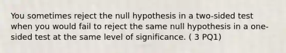 You sometimes reject the null hypothesis in a two-sided test when you would fail to reject the same null hypothesis in a one-sided test at the same level of significance. ( 3 PQ1)