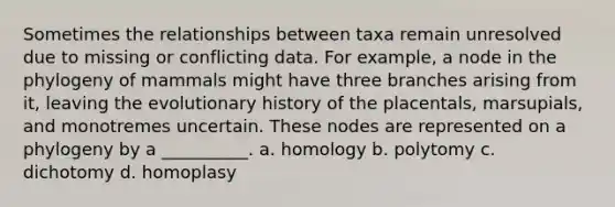 Sometimes the relationships between taxa remain unresolved due to missing or conflicting data. For example, a node in the phylogeny of mammals might have three branches arising from it, leaving the evolutionary history of the placentals, marsupials, and monotremes uncertain. These nodes are represented on a phylogeny by a __________. a. homology b. polytomy c. dichotomy d. homoplasy