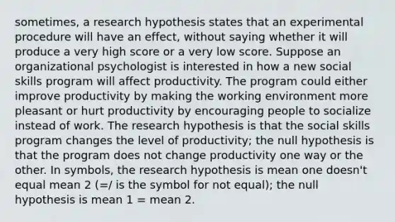 sometimes, a research hypothesis states that an experimental procedure will have an effect, without saying whether it will produce a very high score or a very low score. Suppose an organizational psychologist is interested in how a new social skills program will affect productivity. The program could either improve productivity by making the working environment more pleasant or hurt productivity by encouraging people to socialize instead of work. The research hypothesis is that the social skills program changes the level of productivity; the null hypothesis is that the program does not change productivity one way or the other. In symbols, the research hypothesis is mean one doesn't equal mean 2 (=/ is the symbol for not equal); the null hypothesis is mean 1 = mean 2.