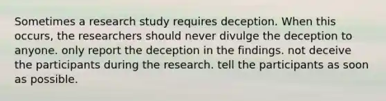 Sometimes a research study requires deception. When this occurs, the researchers should never divulge the deception to anyone. only report the deception in the findings. not deceive the participants during the research. tell the participants as soon as possible.