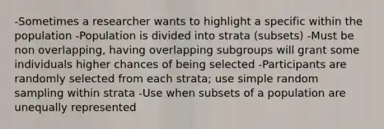 -Sometimes a researcher wants to highlight a specific within the population -Population is divided into strata (subsets) -Must be non overlapping, having overlapping subgroups will grant some individuals higher chances of being selected -Participants are randomly selected from each strata; use simple random sampling within strata -Use when subsets of a population are unequally represented